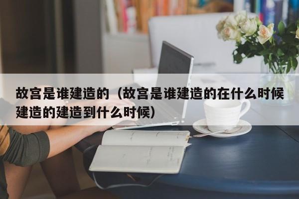 故宫是谁建造的（故宫是谁建造的在什么时候建造的建造到什么时候）