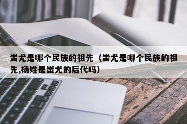 蚩尤是哪个民族的祖先（蚩尤是哪个民族的祖先,杨姓是蚩尤的后代吗）