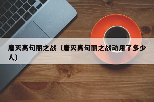 唐灭高句丽之战（唐灭高句丽之战动用了多少人）