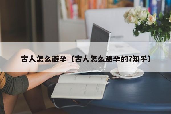 古人怎么避孕（古人怎么避孕的?知乎）