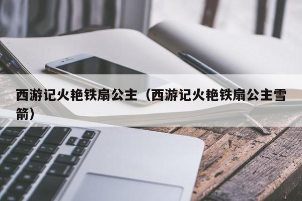 西游记火艳铁扇公主（西游记火艳铁扇公主雪箭）