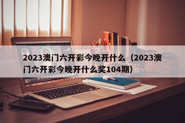 2023澳门六开彩今晚开什么（2023澳门六开彩今晚开什么奖104期）