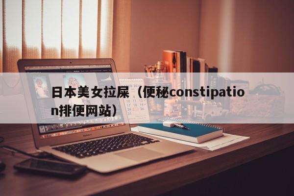 日本美女拉屎（便秘constipation排便网站）