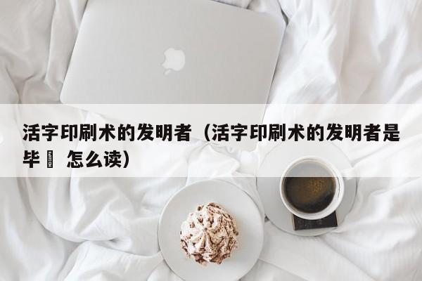 活字印刷术的发明者（活字印刷术的发明者是毕昇 怎么读）