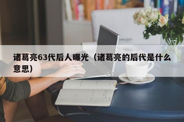 诸葛亮63代后人曝光（诸葛亮的后代是什么意思）