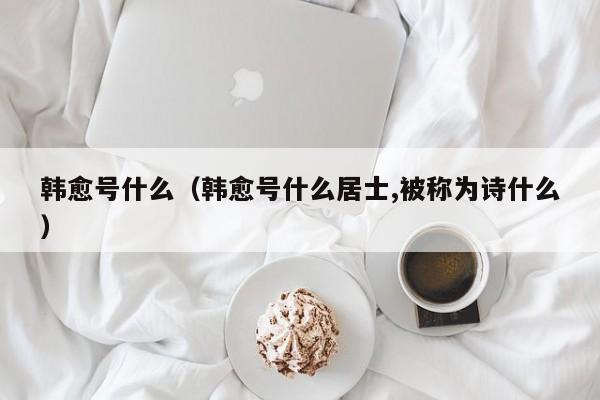 韩愈号什么（韩愈号什么居士,被称为诗什么）