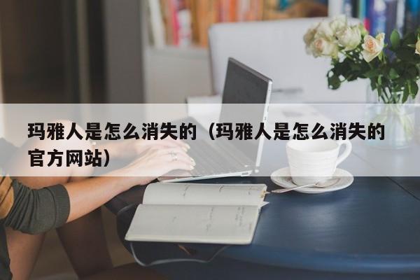 玛雅人是怎么消失的（玛雅人是怎么消失的 官方网站）