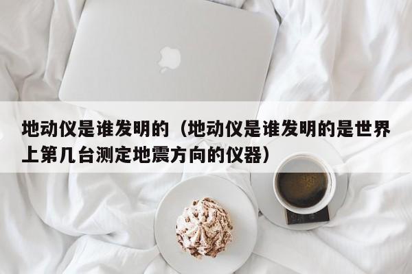 地动仪是谁发明的（地动仪是谁发明的是世界上第几台测定地震方向的仪器）