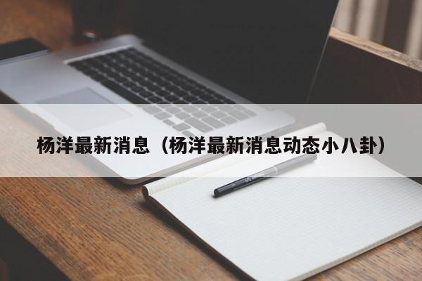 杨洋最新消息（杨洋最新消息动态小八卦）