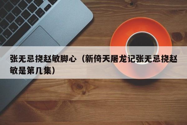 张无忌挠赵敏脚心（新倚天屠龙记张无忌挠赵敏是第几集）