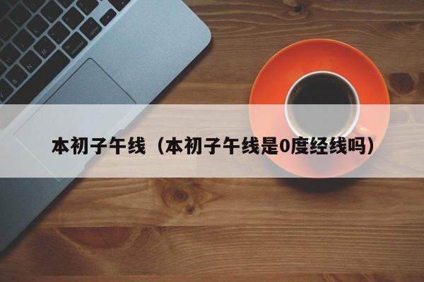 本初子午线（本初子午线是0度经线吗）